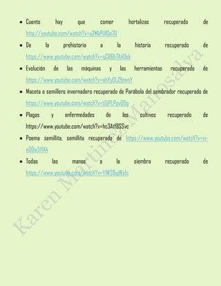  Cuento hay que comer hortalizas recuperado de
http://youtube.com/watch?v=u2MkPUl0o7U
 De la prehistoria a la historia recuperado de
https://www.youtube.com/watch?v=qC86bTA4Oek
 Evolución de las máquinas y las herramientas recuperado de
https://www.youtube.com/watch?v=ohYyOLZ9mmY
 Maceta o semillero invernadero recuperado de Parábola del sembrador recuperado de
https://www.youtube.com/watch?v=tOjPLPpvDDg
 Plagas y enfermedades de los cultivos recuperado de
https://www.youtube.com/watch?v=hc3Atf8SSvc
 Poema semillita, semillita recuperado de https://www.youtube.com/watch?v=vi-
e00w5HX4
 Todas las manos a la siembra recuperado de
https://www.youtube.com/watch?v=YlWS6qiWxfc
 