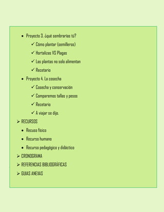  Proyecto 3. ¿qué sembrarías tú?
 Cómo plantar (semilleros)
 Hortalizas VS Plagas
 Las plantas no solo alimentan
 Recetario
 Proyecto 4. La cosecha
 Cosecha y conservación
 Comparemos tallas y pesos
 Recetario
 A viajar se dijo.
 RECURSOS
 Recuso físico
 Recurso humano
 Recurso pedagógico y didáctico
 CRONOGRAMA
 REFERENCIAS BIBLIOGRÁFICAS
 GUIAS ANEXAS
 