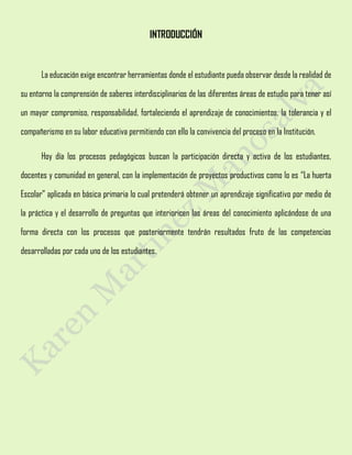 INTRODUCCIÓN
La educación exige encontrar herramientas donde el estudiante pueda observar desde la realidad de
su entorno la comprensión de saberes interdisciplinarios de las diferentes áreas de estudio para tener así
un mayor compromiso, responsabilidad, fortaleciendo el aprendizaje de conocimientos, la tolerancia y el
compañerismo en su labor educativa permitiendo con ello la convivencia del proceso en la Institución.
Hoy día los procesos pedagógicos buscan la participación directa y activa de los estudiantes,
docentes y comunidad en general, con la implementación de proyectos productivos como lo es “La huerta
Escolar” aplicada en básica primaria lo cual pretenderá obtener un aprendizaje significativo por medio de
la práctica y el desarrollo de preguntas que interioricen las áreas del conocimiento aplicándose de una
forma directa con los procesos que posteriormente tendrán resultados fruto de las competencias
desarrolladas por cada uno de los estudiantes.
 