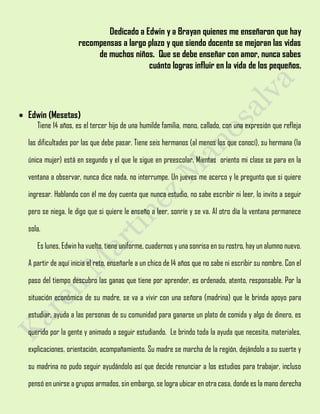 Dedicado a Edwin y a Brayan quienes me enseñaron que hay
recompensas a largo plazo y que siendo docente se mejoran las vidas
de muchos niños. Que se debe enseñar con amor, nunca sabes
cuánto logras influir en la vida de los pequeños.
 Edwin (Mesetas)
Tiene 14 años, es el tercer hijo de una humilde familia, mono, callado, con una expresión que refleja
las dificultades por las que debe pasar. Tiene seis hermanos (al menos los que conocí), su hermana (la
única mujer) está en segundo y el que le sigue en preescolar. Mientas oriento mi clase se para en la
ventana a observar, nunca dice nada, no interrumpe. Un jueves me acerco y le pregunto que si quiere
ingresar. Hablando con él me doy cuenta que nunca estudio, no sabe escribir ni leer, lo invito a seguir
pero se niega, le digo que si quiere le enseño a leer, sonríe y se va. Al otro día la ventana permanece
sola.
Es lunes, Edwin ha vuelto, tiene uniforme, cuadernos y una sonrisa en su rostro, hay un alumno nuevo.
A partir de aquí inicia el reto, enseñarle a un chico de 14 años que no sabe ni escribir su nombre. Con el
paso del tiempo descubro las ganas que tiene por aprender, es ordenado, atento, responsable. Por la
situación económica de su madre, se va a vivir con una señora (madrina) que le brinda apoyo para
estudiar, ayuda a las personas de su comunidad para ganarse un plato de comida y algo de dinero, es
querido por la gente y animado a seguir estudiando. Le brindo toda la ayuda que necesita, materiales,
explicaciones, orientación, acompañamiento. Su madre se marcha de la región, dejándolo a su suerte y
su madrina no pudo seguir ayudándolo así que decide renunciar a los estudios para trabajar, incluso
pensó en unirse a grupos armados, sin embargo, se logra ubicar en otra casa, donde es la mano derecha
 