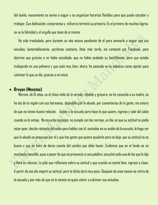 del dueño, nuevamente se anima a seguir y se organizan horarios flexibles para que pueda estudiar y
trabajar, Con dedicación, compromiso y esfuerzo terminó su primaria. Es el primero de muchos logros,
se ve la felicidad y el orgullo que tiene de sí mismo.
He sido trasladada, pero durante un año estuve pendiente de él para animarlo a seguir con sus
estudios, lamentablemente, perdimos contacto. Años más tarde, me contactó por Facebook, para
decirme que gracias a mi había estudiado, que no había acabado su bachillerato, pero que estaba
trabajando en una palmera y que está muy bien, ahora, ha pensado en la sabatina como opción para
culminar lo que un día, gracias a mi inicio.
 Brayan (Mesetas)
Moreno, de 15 años, es el chico malo de la vereda, rebelde y grosero, no he conocido a su madre, se
ha ido de la región con sus hermanos, dejándolo con la abuela, por comentarios de la gente, me entero
de que no tenían buena relación. Asiste a la escuela pero hace lo que quiere, ingresa y sale del salón
cuando se le antoja. No escucha consejos, no cumple con las normas, un día, en que su actitud no podía
estar peor, decido retirarlo del salón para hablar con él, sentados en un andén de la escuela, le hago ver
que la abuela se preocupa por él y que hay gente que quiere ayudarle pero no deja, que su actitud no es
buena y que es hora de darse cuenta del cambio que debe hacer. Evidencio que en el fondo es un
muchacho sensible, pues a pesar de que no pronuncio ni una palabra, escuchó cada una de las que le dije
y lloró en silencio. Le pido que reflexione sobre su actitud y que cuando se sienta bien, ingrese a clase.
A partir de ese día mejoró su actitud, pero la dicha duró muy poco. Después de unos meses se retira de
la escuela y por más de que se le insista no quiso volver a culminar sus estudios.
 