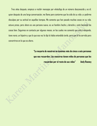 Tres años después, empiezo a recibir mensajes por whatsApp de un número desconocido y es él,
quien después de una larga conversación, me llama para contarme que ha sido de su vida y a pedirme
disculpas por su actitud en aquellos tiempos. Me comenta que han pasado muchas cosas en su vida,
estuvo preso, pero ahora es una persona nueva, es un hombre hecho y derecho y está haciendo las
cosas bien. Seguimos en contacto por algunos meses, en los cuales me comentó que está trabajando,
tiene novia, un hijastro y que lo que esa vez le dije lo había entendido tarde, pero que le ha servido para
convertirse en lo que es ahora.
“La mayoría de nosotros no tenemos más de cinco o seis personas
que nos recuerden. Los maestros tienen miles de personas que les
recuerdan por el resto de sus vidas” Andy Rooney
 