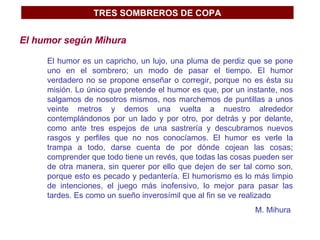 TRES SOMBREROS DE COPA El humor según Mihura El humor es un capricho, un lujo, una pluma de perdiz que se pone uno en el sombrero; un modo de pasar el tiempo. El humor verdadero no se propone enseñar o corregir, porque no es ésta su misión. Lo único que pretende el humor es que, por un instante, nos salgamos de nosotros mismos, nos marchemos de puntillas a unos veinte metros y demos una vuelta a nuestro alrededor contemplándonos por un lado y por otro, por detrás y por delante, como ante tres espejos de una sastrería y descubramos nuevos rasgos y perfiles que no nos conocíamos. El humor es verle la trampa a todo, darse cuenta de por dónde cojean las cosas; comprender que todo tiene un revés, que todas las cosas pueden ser de otra manera, sin querer por ello que dejen de ser tal como son, porque esto es pecado y pedantería. El humorismo es lo más limpio de intenciones, el juego más inofensivo, lo mejor para pasar las tardes. Es como un sueño inverosímil que al fin se ve realizado  M. Mihura  