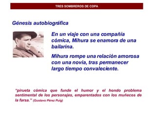 TRES SOMBREROS DE COPA Génesis autobiográfica En un viaje con una compañía cómica, Mihura se enamora de una bailarina. Mihura rompe una relación amorosa con una novia, tras permanecer largo tiempo convaleciente. “ pirueta cómica que funde el humor y el hondo problema sentimental de los personajes, emparentados con los muñecos de la farsa.”   (Gustavo Pérez Puig) 