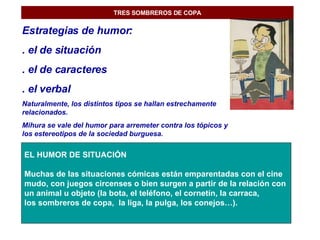 TRES SOMBREROS DE COPA Estrategias de humor: . el de situación . el de caracteres . el verbal Naturalmente, los distintos tipos se hallan estrechamente relacionados. Mihura se vale del humor para arremeter contra los tópicos y los estereotipos de la sociedad burguesa. EL HUMOR DE SITUACIÓN Muchas de las situaciones cómicas están emparentadas con el cine  mudo, con juegos circenses o bien surgen a partir de la relación con  un animal u objeto (la bota, el teléfono, el cornetín, la carraca,  los sombreros de copa,  la liga, la pulga, los conejos…). 