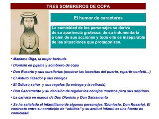 TRES SOMBREROS DE COPA El humor de caracteres La comicidad de los personajes se deriva  de su apariencia grotesca, de su indumentaria o bien de sus acciones y todo ello es inseparable de las situaciones que protagonizan. Madame Olga, la mujer barbuda Dionisio en pijama y sombrero de copa Don Rosario y sus cursilerías (mostrar las lucecitas del puerto, repartir confetti…) El Astuto cazador y sus conejos El Odioso señor  y sus regalos (la entrega y la retirada) Don Sacramento y su decisión de regalar los conejos muertos para sus sobrinos. La carraca en manos de Don Dionisio y Don Sacramento Se ha señalado el infantilismo de algunos personajes (Dioniosio, Don Rosario). El contraste entre su condición de “adultos” y su actitud infantil es una fuente de comicidad. 
