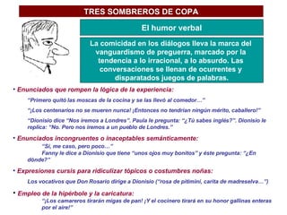 TRES SOMBREROS DE COPA El humor verbal La comicidad en los diálogos lleva la marca del  vanguardismo de preguerra, marcado por la  tendencia a lo irracional, a lo absurdo. Las  conversaciones se llenan de ocurrentes y  disparatados juegos de palabras. Enunciados que rompen la lógica de la experiencia: “ Primero quitó las moscas de la cocina y se las llevó al comedor…” “ ¡Los centenarios no se mueren nunca! ¡Entonces no tendrían ningún mérito, caballero!” “ Dionisio dice “Nos iremos a Londres”. Paula le pregunta: “¿Tú sabes inglés?”. Dionisio le replica: “No. Pero nos iremos a un pueblo de Londres.” Enunciados incongruentes o inaceptables semánticamente: “ Sí, me caso, pero poco…” Fanny le dice a Dionisio que tiene “unos ojos muy bonitos” y éste pregunta: “¿En  dónde?” Expresiones cursis para ridiculizar tópicos o costumbres noñas: Los vocativos que Don Rosario dirige a Dionisio (“rosa de pitiminí, carita de madreselva…”) Empleo de la hipérbole y la caricatura: “ ¡Los camareros tirarán migas de pan! ¡Y el cocinero tirará en su honor gallinas enteras  por el aire!” 