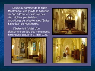 Située au sommet de la butte Montmartre, elle jouxte la basilique du Sacré-Cœur et  c’ est une des deux églises paroissiales catholiques de la butte avec l’église Saint-Jean de Montmartre. L'église fait l'objet d'un classement au titre des monuments historiques depuis le 21 mai 1923. 