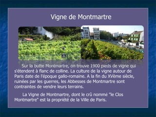 Vigne de Montmartre Sur la butte Montmartre, on trouve 1900 pieds de vigne qui s'étendent à flanc de colline. La culture de la vigne autour de Paris date de l'époque gallo-romaine. A la fin du XVème siècle, ruinées par les guerres, les Ab b esses de Montmartre sont contraintes de vendre leurs terrains.  La Vigne de Montmartre, dont le crû nomm é  "le Clos Montmartre" est la propriété de la Ville de Paris.  