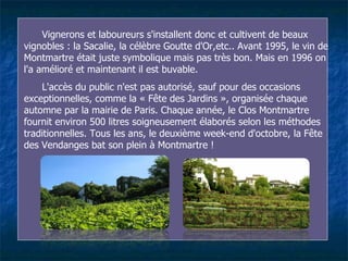Vignerons et laboureurs s'installent donc et cultivent de beaux vignobles : la Sacalie, la célèbre Goutte d'Or,etc.. Avant 1995 ,  le vin de Montmartre était juste symbolique mais pas très bon. Mais en 1996 on l'a amélioré et maintenant il est buvable.  L'accès du public n'est pas autorisé, sauf  pour  des occasions exceptionnelles, comme la « Fête des Jardins », organisée chaque automne par la mairie de Paris.   Chaque année ,  le Clos Montmartre fournit environ 500 litres soigneusement élaborés selon les méthodes traditionnelles. Tous les ans, le deuxième week-end d'octobre, la Fête des Vendanges bat son plein à Montmartre ! 