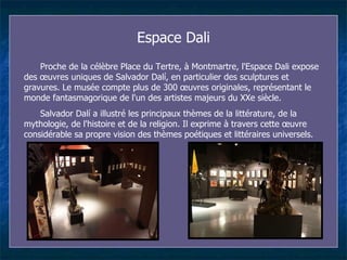 Espace Dal i Proche de la célèbre Place du Tertre, à Montmartre, l'Espace Dal i  expose des œuvres uniques de Salvador Dalí, en particulier des sculptures et gravures. Le musée compte plus de 300 œuvres originales, représentant le monde fantasmagorique de l'un des artistes majeurs du XXe siècle.  Salvador Dalí a illustré les principaux thèmes de la littérature, de la mythologie, de l'histoire et de la religion. Il exprime à travers cette œuvre considérable sa propre vision des thèmes poétiques et littéraires universels. 