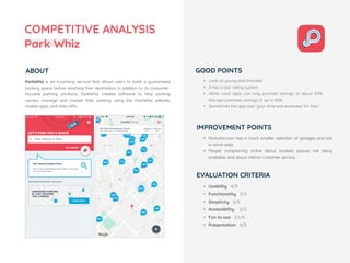 COMPETITIVE ANALYSIS
Park Whiz
ABOUT
• Usability 4/5
• Functionality 3/5
• Simplicity 3/5
• Accessibility 2/5
• Fun to use 2.5/5
• Presentation 4/5
ParkWhiz  is an e-parking service that allows users to book a guaranteed
parking space before reaching their destination. In addition to its consumer-
focused parking solutions, ParkWhiz creates software to help parking
owners manage and market their parking using the ParkWhiz website,
mobile apps, and data APIs.
EVALUATION CRITERIA
GOOD POINTS
IMPROVEMENT POINTS
• Look so young and branded
• It has a star rating system
• While most apps can only promise savings of about 50%,
this app promises savings of up to 60%.
• Sometimes the app said “your time was extended for free.”
• Parkwhiz.com has a much smaller selection of garages and lots
in some area
• People complaining online about booked spaces not being
available, and about inferior customer service.
 