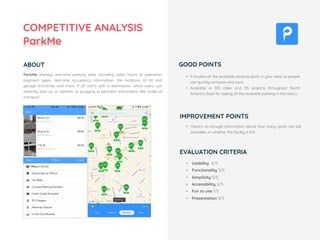 ParkMe displays real-time parking data, including rates, hours of operation,
payment types, real-time occupancy information, the locations of lot and
garage entrances and more. It all starts with a destination, which users can
instantly look up, in addition to plugging in pertinent information like mode of
transport.
• Usability 4/5
• Functionality 3/5
• Simplicity 3/5
• Accessibility 2/5
• Fun to use 1/5
• Presentation 3/5
• It locates all the available parking spots in your area so people
can quickly compare and save
• Available in 105 cities and 115 airports throughout North
America (best for seeing all the available parking in the area.)
• There's no enough information about how many spots are still
available, or whether the facility is full.
IMPROVEMENT POINTS
COMPETITIVE ANALYSIS
ParkMe
ABOUT GOOD POINTS
EVALUATION CRITERIA
 