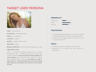 TARGET USER PERSONA
NAME Jane Lopez (26)
OCCUPATION Marketing Manager
STATUS In a relationship
Jane is a marketing manager. Although she is a heavy-
transportation user, sometimes she enjoys driving to San
Francisco. However, she is not good at driving, specially on-
street parking since she got her driver license just a month
ago. So before going to the city, she prefers to make a
reservation for a secured parking spot around her dating
place. Because Jane believes that it gives her some peace
of mind.
DEVICES MacBook, iPhone, Fitbit
LOCATION Sausalito
USER STORY & TASK
EDUCATION College
BUDGET PARKING FEE $5 /hr during the day, $0/ hr at night
PERSONALITY
Tech Savvy
Social
App Use
FRUSTRATION
• Sometimes the QR code does not work and so she had
to park elsewhere and go to the management office
• In the case of a parking garage for the ﬁrst time, she
may not be aware of it
GOALS
• Finding a parking lot for beginners to park easily
• Searching for the cheapest car park around her
appointment
 