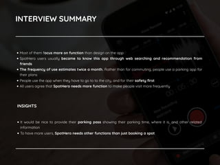 INTERVIEW SUMMARY
• Most of them focus more on function than design on the app
• SpotHero users usually became to know this app through web searching and recommendation from
friends
• The frequency of use estimates twice a month. Rather than for commuting, people use a parking app for
their plans
• People use the app when they have to go to to the city, and for their safety ﬁrst
• All users agree that SpotHero needs more function to make people visit more frequently
• It would be nice to provide their parking pass showing their parking time, where it is, and other related
information
• To have more users, SpotHero needs other functions than just booking a spot
INSIGHTS
 