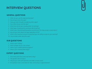 1. When do you use this app/parking app?
2. How do you know this app?
3. Have you ever thought considering other apps?
4. How often do you use this app?
5. What time slot do you usually prefer for parking?
6. What type of parking lots would you like to go/try?
7. What’s your favorite parking spaces around town? Do they accept a reservation?
8. How do you think about this app regarding UI/UX?
9. What is the maximum amount of pay that you are willing to pay for your parking?
10. Any troubles while using this app?
INTERVIEW QUESTIONS
GENERAL QUESTIONS
SUB QUESETIONS
1. What is your hobby?
2. Which gadget do you use mostly?
3. What is your mobile operating system?
4. What is your interest these days?
EXPERT QUESTIONS
1. How many spot hero users visit here a day?
2. The gender ratio of users?
3. Why do you work with SpotHero and offer a lower price?
4. Do spothero users come here for their commuting or appointments?
 