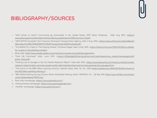 BIBLIOGRAPHY/SOURCES
1. "Who Drives to Work? Commuting by Automobile in the United States: 2013” Brian McKenzie, Web. Aug 2015. <https://
www.census.gov/content/dam/Census/library/publications/2015/acs/acs-32.pdf>
2. "2015 SFMTA Factsheet” San Francisco Municipal Transportation Agency, Web. 3 Aug. 2016. <https://www.sfmta.com/sites/default/
ﬁles/reports/2016/2015%20SFMTA%20Transportation%20Factsheet.pdf>
3. "VCs Battle For A Spot In The Parking Market” Christine Magee, Web. 6 Feb, 2015. <https://techcrunch.com/2015/02/06/vcs-battle-
for-a-spot-in-the-parking-market/>
4. Blog, Web <http://www.inside-guide-to-san-francisco-tourism.com/parking-apps.html>
5. “Park Me Factsheet” Web, June 2013. <https://d13esfgglb25od.cloudfront.net/realtimeparking_media/homepage/pdf/
press_facts.pdf>
6. "Parking Lots & Garages in the US: Market Research Report” Web. Dec 2016. <https://www.ibisworld.com/industry-trends/market-
research-reports/other-services-except-public-administration/personal-laundry/parking-lots-garages.html>
7. "The future of the $100 billion parking industry” Aashish Dalal, Web. 30 Jan, 2014.<https://pando.com/2014/01/30/the-future-of-
the-100-billion-parking-industry/>
8. "IBM Global Parking Survey: Drivers Share Worldwide Parking Woes” ARMONK, N.Y., -28 Sep 2011.<http://www-03.ibm.com/press/
us/en/pressrelease/35515.wss>
9. Park Whiz Homepage <https://www.parkwhiz.com/>
10. Parking Panda Homepage <https://www.parkingpanda.com>
11. ParkMe Homepage <https://www.parkme.com/>
 