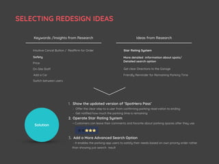 Safety
Price
On-Site Staff Get clear Directions to the Garage
Friendly Reminder for Remaining Parking Time
Star Rating SystemReaffirm for OrderIntuitive Cancel Button /
Keywords /Insights from Research Ideas from Research
Add a Car
Switch between users
More detailed information about spots/
Detailed search option
Solution
1. Show the updated version of ‘SpotHero Pass’  
- Offer the clear step to a user from conﬁrming parking reservation to ending 
- Get notiﬁed how much the parking time is remaining
2. Operate Star Rating System 
- Customers can leave their comments and favorite about parking spaces after they use
3. Add a More Advanced Search Option
- It enables the parking app users to satisfy their needs based on own priority order rather
than showing just search result
SELECTING REDESIGN IDEAS
 