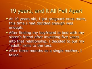 19 years, and It All Fell Apart At 19 years old, I got pregnant once more, this time I had decided enough was enough. After finding my boyfriend in bed with my sister’s friend after investing five years into that relationship, I decided to put my “adult” skills to the test. After three months as a single mother, I failed… 