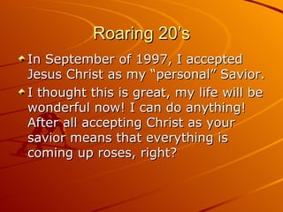 Roaring 20’s In September of 1997, I accepted Jesus Christ as my “personal” Savior. I thought this is great, my life will be wonderful now! I can do anything! After all accepting Christ as your savior means that everything is coming up roses, right? 