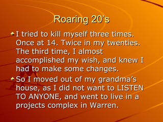 Roaring 20’s I tried to kill myself three times. Once at 14. Twice in my twenties. The third time, I almost accomplished my wish, and knew I had to make some changes. So I moved out of my grandma’s house, as I did not want to LISTEN TO ANYONE, and went to live in a projects complex in Warren. 