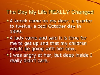 The Day My Life REALLY Changed A knock came on my door, a quarter to twelve, a cool October day in 1999.  A lady came and said it is time for me to get up and that my children would be going with her now. I was angry at her, but deep inside I really didn’t care. 