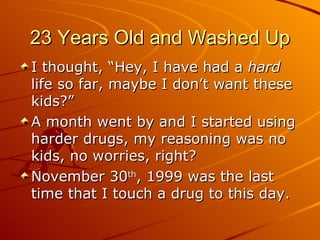23 Years Old and Washed Up I thought, “Hey, I have had a  hard  life so far, maybe I don’t want these kids?” A month went by and I started using harder drugs, my reasoning was no kids, no worries, right? November 30 th , 1999 was the last time that I touch a drug to this day.  