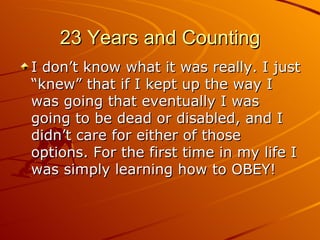23 Years and Counting I don’t know what it was really. I just “knew” that if I kept up the way I was going that eventually I was going to be dead or disabled, and I didn’t care for either of those options. For the first time in my life I was simply learning how to OBEY! 