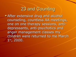 23 and Counting After extensive drug and alcohol counseling, countless AA meetings, one on one therapy sessions, anti-depressants, anti-psychotics and anger management classes my children were returned to me March 1 st , 2000. 