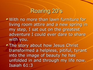 Roaring 20’s With no more than lawn furniture for living room attire and a new spring in my step, I sat out on the greatest adventure I could ever dare to share with you. The story about how Jesus Christ transformed a helpless, pitiful, tyrant into the image of beauty he has unfolded in and through my life now. Isaiah 61:3 