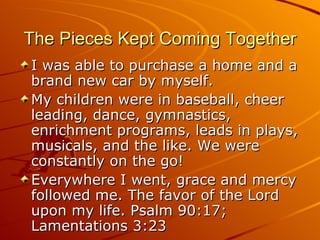 The Pieces Kept Coming Together I was able to purchase a home and a brand new car by myself. My children were in baseball, cheer leading, dance, gymnastics, enrichment programs, leads in plays, musicals, and the like. We were constantly on the go! Everywhere I went, grace and mercy followed me. The favor of the Lord upon my life. Psalm 90:17; Lamentations 3:23 