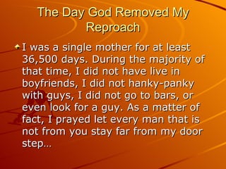 The Day God Removed My Reproach I was a single mother for at least 36,500 days. During the majority of that time, I did not have live in boyfriends, I did not hanky-panky with guys, I did not go to bars, or even look for a guy. As a matter of fact, I prayed let every man that is not from you stay far from my door step…  