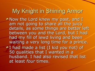 My Knight in Shining Armor Now the Lord knew my past, and I am not going to share all the juicy details, as some things are better left between you and the Lord, but I had had my fill of lewd living and been waiting a very long time for a prince. I had made a list (I kid you not) of 50 qualities that I wanted in a husband. I had also revised that list at least  four  times.  