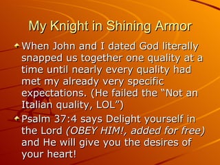 My Knight in Shining Armor When John and I dated God literally snapped us together one quality at a time until nearly every quality had met my already very specific expectations. (He failed the “Not an Italian quality, LOL”)  Psalm 37:4 says Delight yourself in the Lord  (OBEY HIM!, added for free)  and He will give you the desires of your heart! 