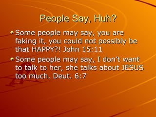 People Say, Huh? Some people may say, you are faking it, you could not possibly be that HAPPY?! John 15:11 Some people may say, I don’t want to talk to her, she talks about JESUS too much. Deut. 6:7 