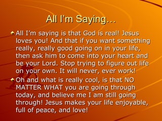 All I’m Saying… All I’m saying is that God is real! Jesus loves you! And that if you want something really, really good going on in your life, then ask him to come into your heart and be your Lord. Stop trying to figure out life on your own. It will never, ever work! Oh and what is really cool, is that NO MATTER WHAT you are going through today, and believe me I am still going through! Jesus makes your life enjoyable, full of peace, and love! 