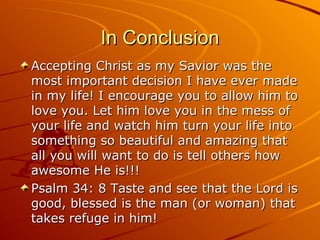 In Conclusion Accepting Christ as my Savior was the most important decision I have ever made in my life! I encourage you to allow him to love you. Let him love you in the mess of your life and watch him turn your life into something so beautiful and amazing that all you will want to do is tell others how awesome He is!!!  Psalm 34: 8 Taste and see that the Lord is good, blessed is the man (or woman) that takes refuge in him! 