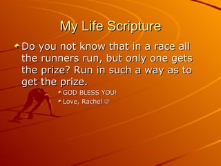 My Life Scripture Do you not know that in a race all the runners run, but only one gets the prize? Run in such a way as to get the prize. GOD BLESS YOU! Love, Rachel   