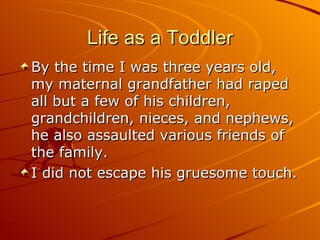 Life as a Toddler By the time I was three years old, my maternal grandfather had raped all but a few of his children, grandchildren, nieces, and nephews, he also assaulted various friends of the family. I did not escape his gruesome touch. 
