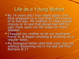 Life as a Young Mother By 14 years old I was raped again, this time pregnant to a man that I am unsure of to this day. My inability to make sound choices or to see that abuse had left it’s ugly mark upon my life made for more disaster. I begged my mother to let my boyfriend move in, & began smoking & drinking on a regular basis. My biological father died that year, but not without disowning me in his last will first. Romans 8:17 