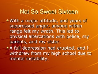 Not So Sweet Sixteen With a major attitude, and years of suppressed anger, anyone within range felt my wrath. This led to physical altercations with police, my parents, and my sister.  A full depression had erupted, and I withdrew from my high school due to mental instability. 