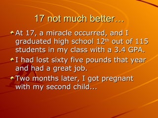17 not much better… At 17, a miracle occurred, and I graduated high school 12 th  out of 115 students in my class with a 3.4 GPA.  I had lost sixty five pounds that year and had a great job. Two months later, I got pregnant with my second child... 