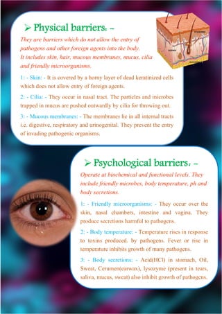  Psychological barriers: -
Operate at biochemical and functional levels. They
include friendly microbes, body temperature, ph and
body secretions.
1: - Friendly microorganisms: - They occur over the
skin, nasal chambers, intestine and vagina. They
produce secretions harmful to pathogens.
2: - Body temperature: - Temperature rises in response
to toxins produced. by pathogens. Fever or rise in
temperature inhibits growth of many pathogens.
3: - Body secretions: - Acid(HCl) in stomach, Oil,
Sweat, Cerumen(earwax), lysozyme (present in tears,
saliva, mucus, sweat) also inhibit growth of pathogens.
 Physical barriers: -
They are barriers which do not allow the entry of
pathogens and other foreign agents into the body.
It includes skin, hair, mucous membranes, mucus, cilia
and friendly microorganisms.
1: - Skin: - It is covered by a horny layer of dead keratinized cells
which does not allow entry of foreign agents.
2: - Cilia: - They occur in nasal tract. The particles and microbes
trapped in mucus are pushed outwardly by cilia for throwing out.
3: - Mucous membranes: - The membranes lie in all internal tracts
i.e. digestive, respiratory and urinogenital. They prevent the entry
of invading pathogenic organisms.
 