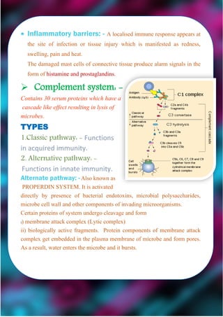  Inflammatory barriers: - A localised immune response appears at
the site of infection or tissue injury which is manifested as redness,
swelling, pain and heat.
The damaged mast cells of connective tissue produce alarm signals in the
form of histamine and prostaglandins.
 Complement system: -
Contains 30 serum proteins which have a
cascade like effect resulting in lysis of
microbes.
TYPES
1.Classic pathway: - Functions
in acquired immunity.
2. Alternative pathway: -
Functions in innate immunity.
Alternate pathway: -Also known as
PROPERDIN SYSTEM. It is activated
directly by presence of bacterial endotoxins, microbial polysaccharides,
microbe cell wall and other components of invading microorganisms.
Certain proteins of system undergo cleavage and form
i) membrane attack complex (Lytic complex)
ii) biologically active fragments. Protein components of membrane attack
complex get embedded in the plasma membrane of microbe and form pores.
As a result, water enters the microbe and it bursts.
 