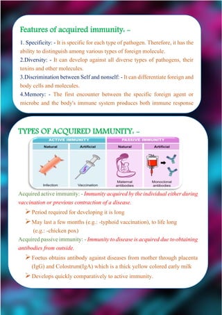Features of acquired immunity: -
1. Specificity: - It is specific for each type of pathogen. Therefore, it has the
ability to distinguish among various types of foreign molecule.
2.Diversity: - It can develop against all diverse types of pathogens, their
toxins and other molecules.
3.Discrimination between Self and nonself: - It can differentiate foreign and
body cells and molecules.
4.Memory: - The first encounter between the specific foreign agent or
microbe and the body's immune system produces both immune response
and memory. Because of it a second encounter with the same pathogen
TYPES OF ACQUIRED IMMUNITY: -
Acquiredactiveimmunity:-Immunityacquiredbytheindividualeitherduring
vaccination or previous contraction of a disease.
Period required for developing it is long
May last a few months (e.g.: -typhoid vaccination), to life long
(e.g.: -chicken pox)
Acquiredpassiveimmunity: -Immunityto diseaseisacquired duetoobtaining
antibodies from outside.
Foetus obtains antibody against diseases from mother through placenta
(IgG) and Colostrum(IgA) which is a thick yellow colored early milk
Develops quickly comparatively to active immunity.
 