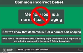 Now we know that dementia is NOT a normal part of aging
Memory loss is a
normal part of aging
Common incorrect belief
If we have a family member who is showing signs of dementia, it is important to
see a doctor to determine the cause & follow the patient.
Miia Kivipelto, MD, PhD, Professor
Monday, September 16, 13
 