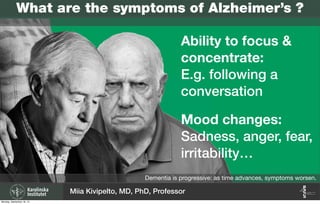 Dementia is progressive: as time advances, symptoms worsen.
Ability to focus &
concentrate:
E.g. following a
conversation
Mood changes:
Sadness, anger, fear,
irritability…
Miia Kivipelto, MD, PhD, Professor
What are the symptoms of Alzheimer’s ?
Monday, September 16, 13
 