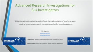 Advanced Research Investigations for
SIU Investigators
“Obtaining optimal investigative results though the implementation of our diverse team,
made up of specialized research investigators and skilled surveillance experts”
888-989-2800
www.claimspi.com
info@claimspi.com
Adam Groth, Research Investigations Manager - (does all the work)
Daniel Klimek, Director of Operations - (takes credit for all the work)
 