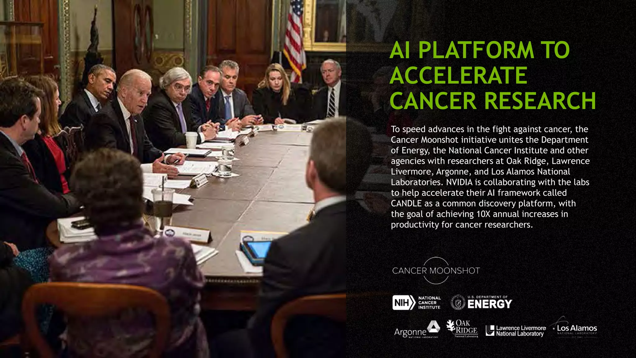 To speed advances in the fight against cancer, the
Cancer Moonshot initiative unites the Department
of Energy, the National Cancer Institute and other
agencies with researchers at Oak Ridge, Lawrence
Livermore, Argonne, and Los Alamos National
Laboratories. NVIDIA is collaborating with the labs
to help accelerate their AI framework called
CANDLE as a common discovery platform, with
the goal of achieving 10X annual increases in
productivity for cancer researchers.
AI PLATFORM TO
ACCELERATE
CANCER RESEARCH
 
