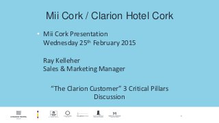 1
Mii Cork / Clarion Hotel Cork
• Mii Cork Presentation
Wednesday 25th February 2015
Ray Kelleher
Sales & Marketing Manager
“The Clarion Customer” 3 Critical Pillars
Discussion
 